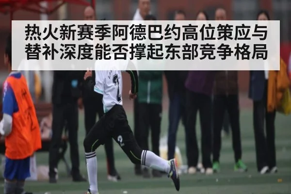 热火新赛季阿德巴约高位策应与替补深度能否撑起东部竞争格局